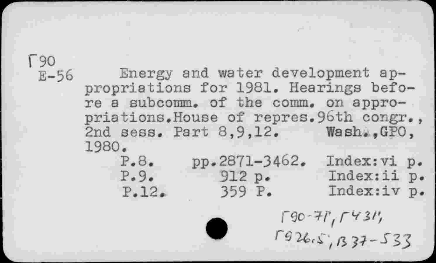 ﻿I"90
E-56 Energy and water development appropriations for 1981. Hearings before a subcomm, of the comm, on appropriations.House of repres.96th congr,, 2nd sess. Part 8,9,12. Wash.,GPO, 1980.
P.8. pp.2871-3462. Index:vi p. P.9.	912 p.	Index:ii p.
P.12.	359 P.	Index:iv p.
